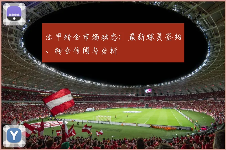 法甲转会市场动态:最新球员签约、转会传闻与分析