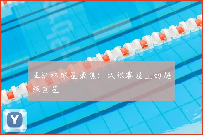 亚洲杯球星聚焦:认识赛场上的超级巨星