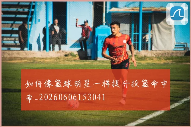 如何像篮球明星一样提升投篮命中率_20260606153041