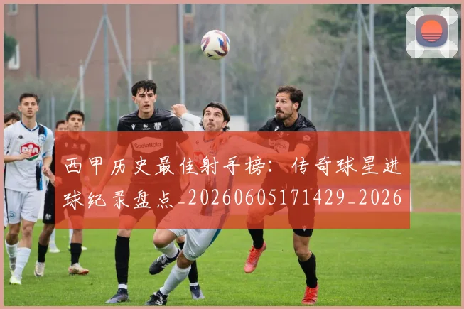 西甲历史最佳射手榜：传奇球星进球纪录盘点_20260605171429_20260703181847